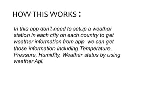 HOW THIS WORKS :
In this app don’t need to setup a weather
station in each city on each country to get
weather information from app. we can get
those information including Temperature,
Pressure, Humidity, Weather status by using
weather Api.
 