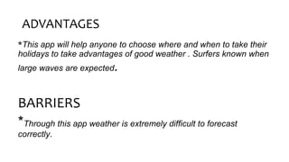 ADVANTAGES
*This app will help anyone to choose where and when to take their
holidays to take advantages of good weather . Surfers known when
large waves are expected.
BARRIERS
*Through this app weather is extremely difficult to forecast
correctly.
 