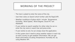 WORKING OF THE PROJECT
• The User is asked to enter the name of the city.
• User then clicks on Search which further calls the Rapid API.
• Weather conditions of place which include Temperature,
Humidity, Wind Speed, Wind Degree, Cloud PCT are
displayed.
• If user wishes to search weather for other cities he can re-
enter the city name in search bar and press enter.
• If user wishes to exit, he can simply close the application.
• In this system don’t need to setup weather station in each city
on each country to get weather information. We can get
those information incuding Temperature, Humidity etc. by
using Weather API.
 