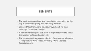 BENEFITS
• The weather app enables you make better prepration for the
day in relation to giving accurate daily weather.
• We need Weather App to plan Journeys ahead, To plan
meetings / commute timings.
• A person travelling in a bus, train or flight may need to check
the weather in his destination city.
• The system provides you with details of the weather elements
– Temperature, Wind speed, Humidity, Wind Degrees,
Pecipitation, etc.
 