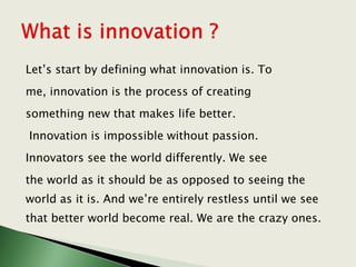Let’s start by defining what innovation is. To
me, innovation is the process of creating
something new that makes life better.
Innovation is impossible without passion.
Innovators see the world differently. We see
the world as it should be as opposed to seeing the
world as it is. And we’re entirely restless until we see
that better world become real. We are the crazy ones.
 