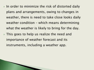  In order to minimize the risk of distorted daily
plans and arrangements, owing to changes in
weather, there is need to take close looks daily
weather condition – which means determining
what the weather is likely to bring for the day.
 This goes to help us realize the need and
importance of weather forecast and its
instruments, including a weather app.
 