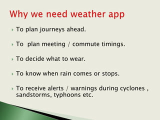  To plan journeys ahead.
 To plan meeting / commute timings.
 To decide what to wear.
 To know when rain comes or stops.
 To receive alerts / warnings during cyclones ,
sandstorms, typhoons etc.
 