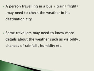  A person travelling in a bus / train/ flight/
,may need to check the weather in his
destination city.
 Some travellers may need to know more
details about the weather such as visibility ,
chances of rainfall , humidity etc.
 