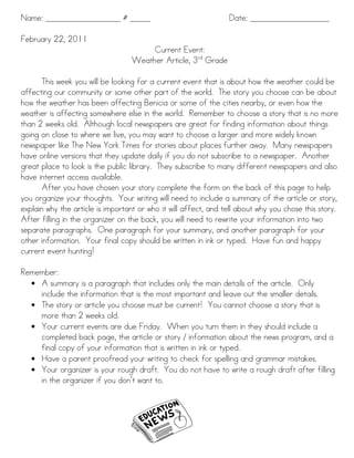 Name: ___________________ # _____                                Date: ____________________

February 22, 2011
                                       Current Event:
                                  Weather Article, 3rd Grade

       This week you will be looking for a current event that is about how the weather could be
affecting our community or some other part of the world. The story you choose can be about
how the weather has been affecting Benicia or some of the cities nearby, or even how the
weather is affecting somewhere else in the world. Remember to choose a story that is no more
than 2 weeks old. Although local newspapers are great for finding information about things
going on close to where we live, you may want to choose a larger and more widely known
newspaper like The New York Times for stories about places further away. Many newspapers
have online versions that they update daily if you do not subscribe to a newspaper. Another
great place to look is the public library. They subscribe to many different newspapers and also
have internet access available.
       After you have chosen your story complete the form on the back of this page to help
you organize your thoughts. Your writing will need to include a summary of the article or story,
explain why the article is important or who it will affect, and tell about why you chose this story.
After filling in the organizer on the back, you will need to rewrite your information into two
separate paragraphs. One paragraph for your summary, and another paragraph for your
other information. Your final copy should be written in ink or typed. Have fun and happy
current event hunting!

Remember:
  • A summary is a paragraph that includes only the main details of the article. Only
    include the information that is the most important and leave out the smaller details.
  • The story or article you choose must be current! You cannot choose a story that is
    more than 2 weeks old.
  • Your current events are due Friday. When you turn them in they should include a
    completed back page, the article or story / information about the news program, and a
    final copy of your information that is written in ink or typed.
  • Have a parent proofread your writing to check for spelling and grammar mistakes.
  • Your organizer is your rough draft. You do not have to write a rough draft after filling
    in the organizer if you don’t want to.
 