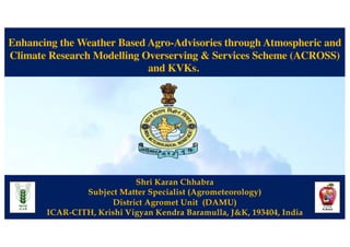 Enhancing the Weather Based Agro-Advisories through Atmospheric and
Climate Research Modelling Overserving & Services Scheme (ACROSS)
and KVKs.
Shri Karan Chhabra
Subject Matter Specialist (Agrometeorology)
District Agromet Unit (DAMU)
ICAR-CITH, Krishi Vigyan Kendra Baramulla, J&K, 193404, India
 