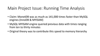 Main Project Issue: Running Time Analysis
• Claim: MonetDB was as much as 141,000 times faster than MySQL
engines (InnoDB & MYISAM)
• MySQL MYISAM engine queried previous data with times ranging
from ten to thirty minutes
• Original theory was to contribute this speed to memory hierarchy
 