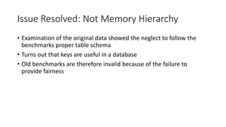 Issue Resolved: Not Memory Hierarchy
• Examination of the original data showed the neglect to follow the
benchmarks proper table schema
• Turns out that keys are useful in a database
• Old benchmarks are therefore invalid because of the failure to
provide fairness
 