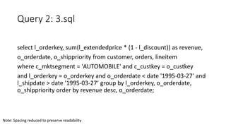 Query 2: 3.sql
select l_orderkey, sum(l_extendedprice * (1 - l_discount)) as revenue,
o_orderdate, o_shippriority from customer, orders, lineitem
where c_mktsegment = 'AUTOMOBILE' and c_custkey = o_custkey
and l_orderkey = o_orderkey and o_orderdate < date '1995-03-27' and
l_shipdate > date '1995-03-27‘ group by l_orderkey, o_orderdate,
o_shippriority order by revenue desc, o_orderdate;
Note: Spacing reduced to preserve readability
 