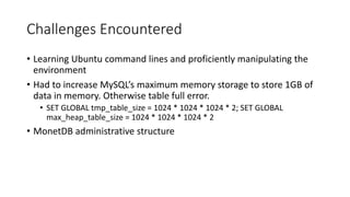Challenges Encountered
• Learning Ubuntu command lines and proficiently manipulating the
environment
• Had to increase MySQL’s maximum memory storage to store 1GB of
data in memory. Otherwise table full error.
• SET GLOBAL tmp_table_size = 1024 * 1024 * 1024 * 2; SET GLOBAL
max_heap_table_size = 1024 * 1024 * 1024 * 2
• MonetDB administrative structure
 