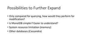Possibilities to Further Expand
• Only compared for querying, how would they perform for
modification?
• Is MonetDB simpler? Easier to understand?
• System resource limitation (memory)
• Other databases (Cassandra)
 