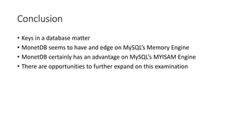 Conclusion
• Keys in a database matter
• MonetDB seems to have and edge on MySQL’s Memory Engine
• MonetDB certainly has an advantage on MySQL’s MYISAM Engine
• There are opportunities to further expand on this examination
 