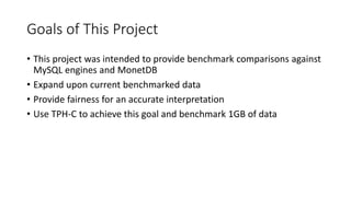 Goals of This Project
• This project was intended to provide benchmark comparisons against
MySQL engines and MonetDB
• Expand upon current benchmarked data
• Provide fairness for an accurate interpretation
• Use TPH-C to achieve this goal and benchmark 1GB of data
 