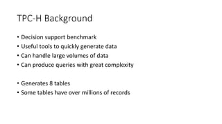 TPC-H Background
• Decision support benchmark
• Useful tools to quickly generate data
• Can handle large volumes of data
• Can produce queries with great complexity
• Generates 8 tables
• Some tables have over millions of records
 