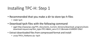 Installing TPC-H: Step 1
• Recommended that you make a dir to store tpc-h files
• mkdir tpch
• Download tpch files with the following command
• wget http://www.tpc.org/TPC_Documents_Current_Versions/download_programs/tools-
download-request.asp?bm_type=TPC-H&bm_vers=2.17.2&mode=CURRENT-ONLY
• Extract downloaded files from compressed format and install
• unzip TPCH_FileName.zip –tpch
 