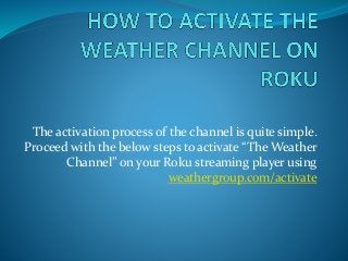 The activation process of the channel is quite simple.
Proceed with the below steps to activate “The Weather
Channel” on your Roku streaming player using
weathergroup.com/activate
 