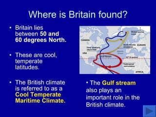 Where is Britain found? Britain lies between  50 and 60 degrees North.  These are cool, temperate latitudes.  The British climate is referred to as a  Cool Temperate Maritime Climate.  The  Gulf stream  also plays an important role in the British climate. 