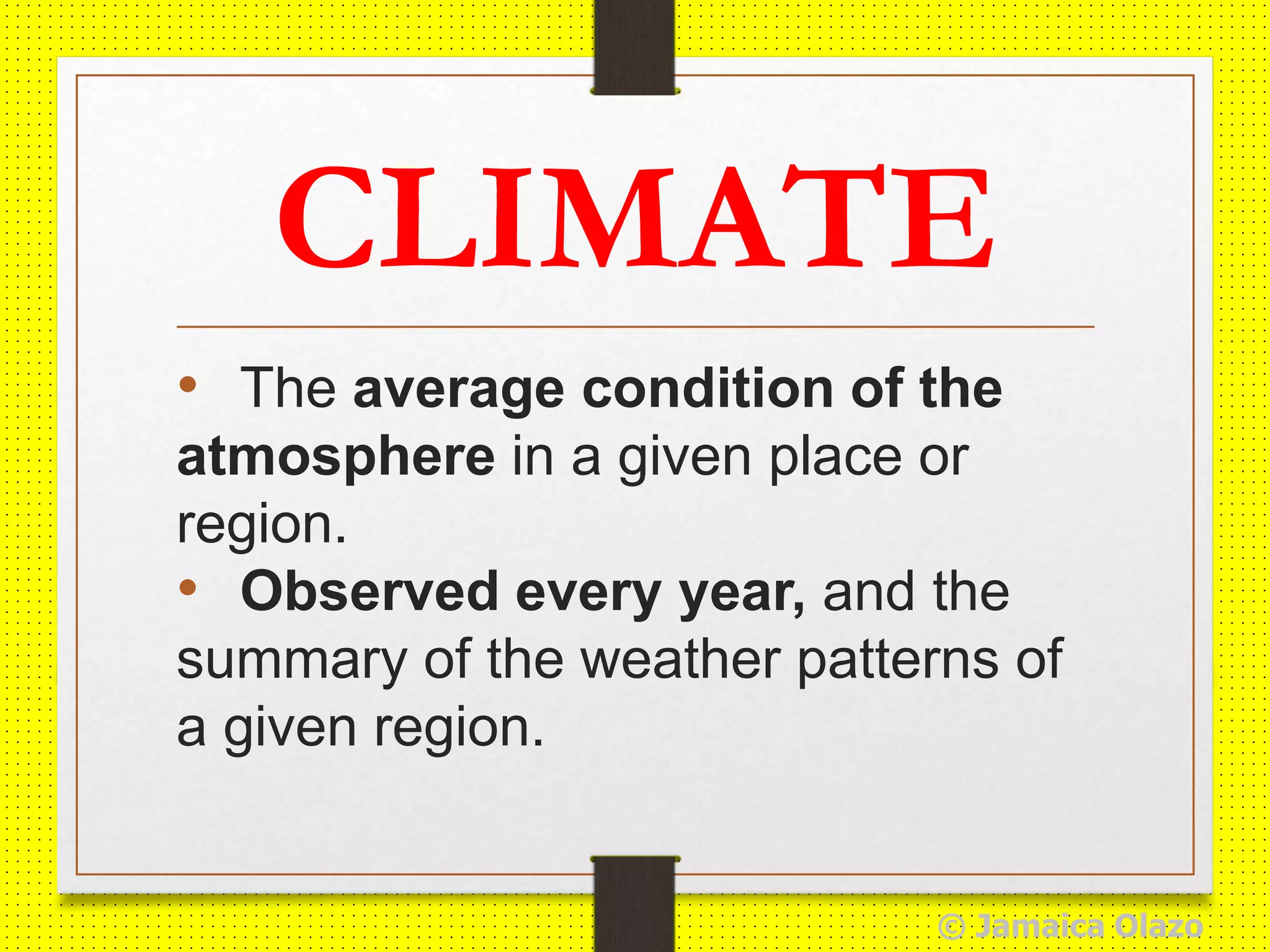 CLIMATE
• The average condition of the
atmosphere in a given place or
region.
• Observed every year, and the
summary of the weather patterns of
a given region.
© Jamaica Olazo
 