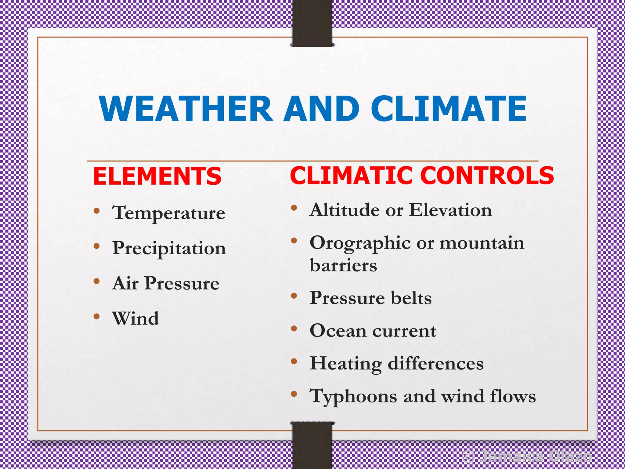 WEATHER AND CLIMATE
ELEMENTS
• Temperature
• Precipitation
• Air Pressure
• Wind
CLIMATIC CONTROLS
• Altitude or Elevation
• Orographic or mountain
barriers
• Pressure belts
• Ocean current
• Heating differences
• Typhoons and wind flows
© Jamaica Olazo
 