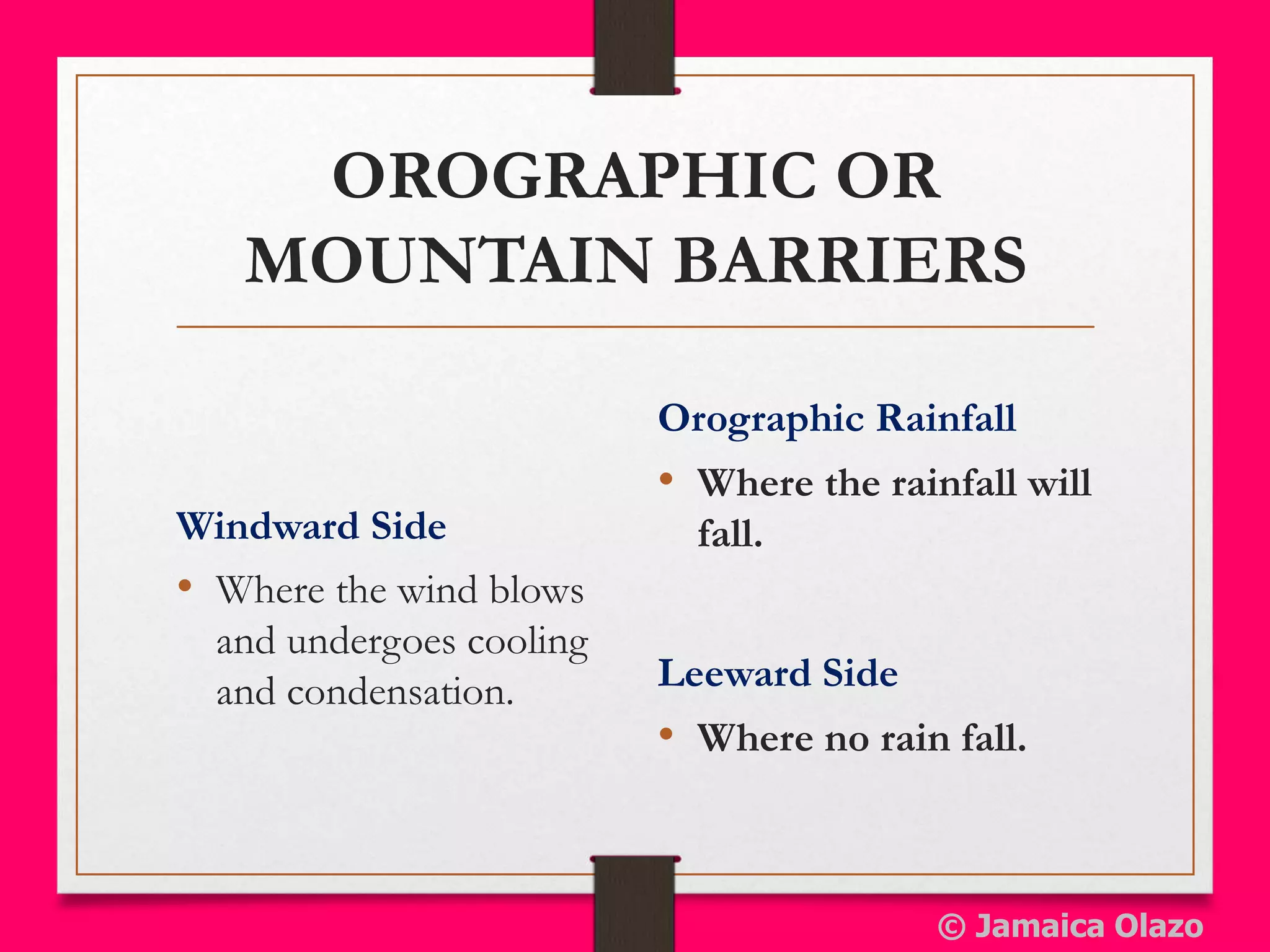OROGRAPHIC OR
MOUNTAIN BARRIERS
Windward Side
• Where the wind blows
and undergoes cooling
and condensation. Leeward Side
• Where no rain fall.
Orographic Rainfall
• Where the rainfall will
fall.
© Jamaica Olazo
 