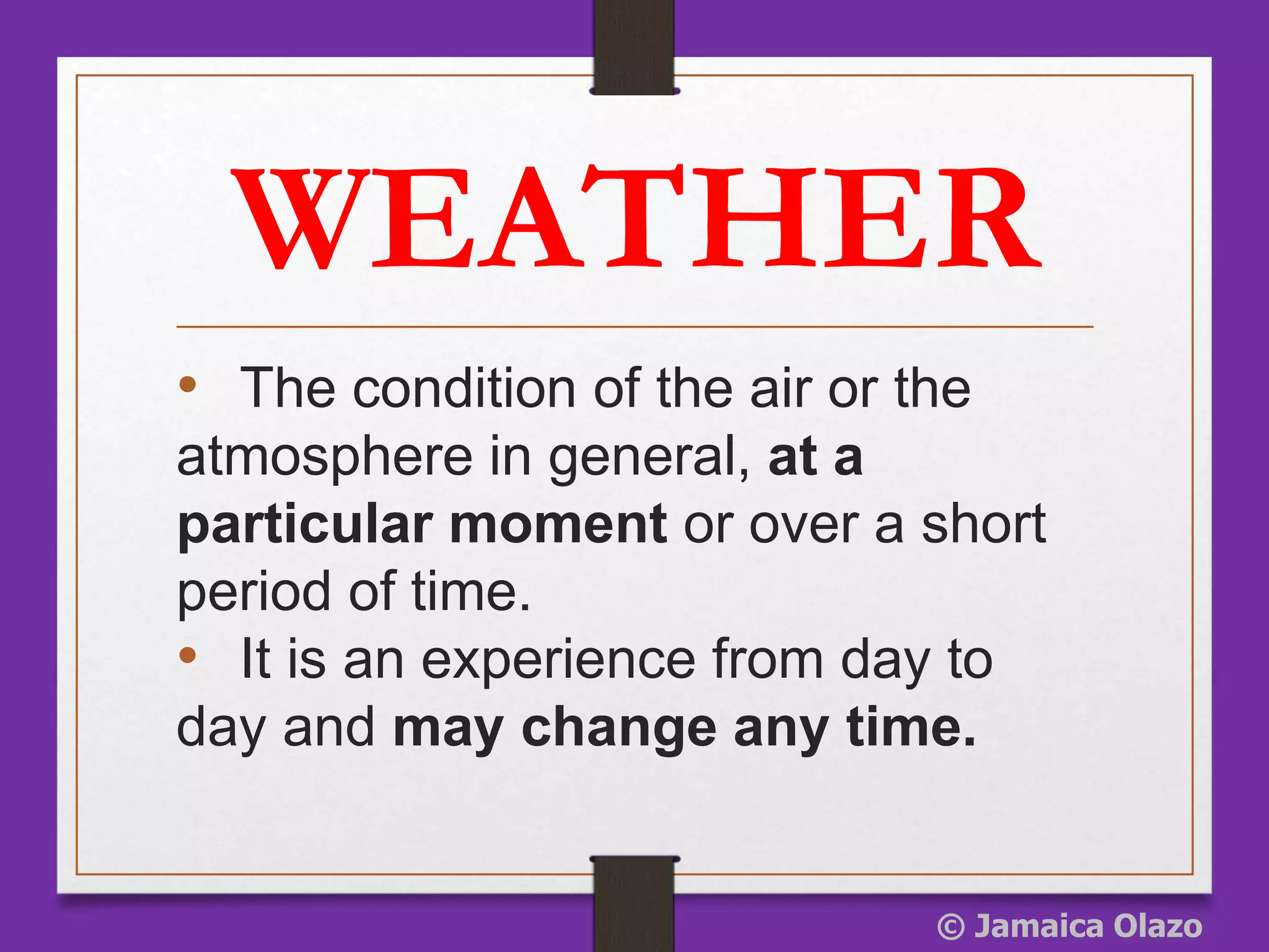 WEATHER
• The condition of the air or the
atmosphere in general, at a
particular moment or over a short
period of time.
• It is an experience from day to
day and may change any time.
© Jamaica Olazo
 