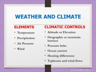WEATHER AND CLIMATE
ELEMENTS
• Temperature
• Precipitation
• Air Pressure
• Wind
CLIMATIC CONTROLS
• Altitude or Elevation
• Orographic or mountain
barriers
• Pressure belts
• Ocean current
• Heating differences
• Typhoons and wind flows
© Jamaica Olazo
 