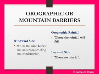 OROGRAPHIC OR
MOUNTAIN BARRIERS
Windward Side
• Where the wind blows
and undergoes cooling
and condensation. Leeward Side
• Where no rain fall.
Orographic Rainfall
• Where the rainfall will
fall.
© Jamaica Olazo
 