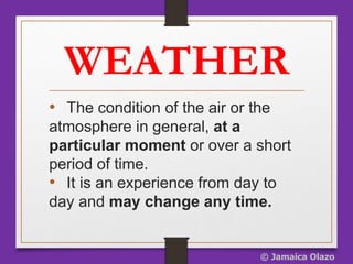 WEATHER
• The condition of the air or the
atmosphere in general, at a
particular moment or over a short
period of time.
• It is an experience from day to
day and may change any time.
© Jamaica Olazo
 