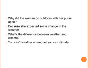  Why did the woman go outdoors with her purse
open?
 Because she expected some change in the
weather.
 What’s the difference between weather and
climate?
 You can’t weather a tree, but you can climate.
 