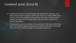 Lowland zone (Zone B)
 Lowland zone has an arid and extreme climate with hot summers, cool
winters and summer monsoon rainfall. The amount of rainfall differs from
north to south. The foothills of the northern mountains and the potwar
plateau are wetter then the Indus plain, and also receive rainfall from
western dipressions.
 Thunderstorms are also common in the north and north-west of the Indus
Plain. The Southern Upper Indus plain and whole of the lower Indus plain
have much less rainfall and spells of very high temperature.
 