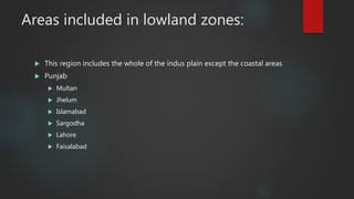 Areas included in lowland zones:
 This region includes the whole of the indus plain except the coastal areas
 Punjab
 Multan
 Jhelum
 Islamabad
 Sargodha
 Lahore
 Faisalabad
 