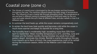 Coastal zone (zone c)
 The climate of coastal zone is dominated by the sea breezes and land breezes
throughout the year. The maritime influence keeps the daily range of temperature
low. The influence of sea is mainly felt through prevailing winds. The temperature at
sea and land is different owing to unequal heating of land and water by the sun.
Land and water absorb the sun’s heat at different rates, and also radiate or lose it at
different rates.
 In summer the land heats up, while the ocean remains comparatively cool.
 In winter the land loses heat quickly and becomes cold while the ocean is
much more warmer and keeps its warmth for a long time.
 The humidity level is moderately high, exceeding more than 50% from
April to September. Mean monthly temperature is 32°C, and May, June and
October are the hottest months. During October dry winds from south
eastern desert dominate the climate. Rainfall is scanty throughout the yea.
From Karachi up to Rann of Kutch, the coast experiences most of its rainfall
during the monsoon season, while on the Makran cost it falls during
winter.
 