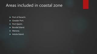 Areas included in coastal zone
 Port of Karachi.
 Gwadar Port.
 Port Qasim.
 Bundal Island.
 Manora.
 Astola Island.
 