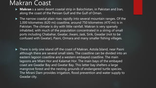 Makran Coast
 Makran s a semi-desert coastal strip in Balochistan, in Pakistan and Iran,
along the coast of the Persian Gulf and the Gulf of Oman.
 The narrow coastal plain rises rapidly into several mountain ranges. Of the
1,000 kilometres (620 mi) coastline, around 750 kilometres (470 mi) is in
Pakistan. The climate is dry with little rainfall. Makran is very sparsely
inhabited, with much of the population concentrated in a string of small
ports including Chabahar, Gwatar, Jiwani, Jask, Sirik, Gwadar (not to be
confused with Gwatar), Pasni, Ormara and many smaller fishing villages.
 There is only one island off the coast of Makran, Astola Island, near Pasni
although there are several small islets. The coastline can be divided into an
eastern lagoon coastline and a western embayed coastline. The main
lagoons are Miani Hor and Kalamat Hor. The main bays of the embayed
coast are Gwadar Bay and Gwatar Bay. This latter bay shelters a large
mangrove forest and the nesting grounds of endangered turtle species.
The Mirani Dam provides irrigation, flood prevention and water supply to
Gwadar city.
 