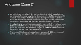Arid zone (Zone D)
 An arid climate is markedly dry and hot. Hot dusty winds prevail almost
continuously from mid-May to mid-September. Most of the scanty rainfall
in south-western Balochistan takes place during winter season. In the
south-eastern desert, summer monsoon bring little rainfall. Extreme heat,
dryness and dust storms are the main features of this arid climate.
 A region is arid when it is characterized by a severe lack of available water,
to the extent of hindering or preventing the growth and development of
plant and animal life. Environments subject to arid climates tend to lack
vegetation and are called xeric or desertic.
 The whole of Sindh(except coastal zone) receive only 100 mm of annual
rainfall and the average monthly temperatures are 38°C.
 