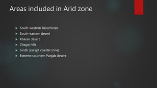 Areas included in Arid zone
 South-western Balochistan
 South-eastern desert
 Kharan desert
 Chagai hills
 Sindh (except coastal zone)
 Extreme southern Punjab desert
 