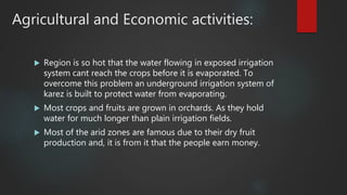 Agricultural and Economic activities:
 Region is so hot that the water flowing in exposed irrigation
system cant reach the crops before it is evaporated. To
overcome this problem an underground irrigation system of
karez is built to protect water from evaporating.
 Most crops and fruits are grown in orchards. As they hold
water for much longer than plain irrigation fields.
 Most of the arid zones are famous due to their dry fruit
production and, it is from it that the people earn money.
 