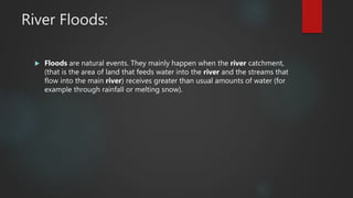 River Floods:
 Floods are natural events. They mainly happen when the river catchment,
(that is the area of land that feeds water into the river and the streams that
flow into the main river) receives greater than usual amounts of water (for
example through rainfall or melting snow).
 