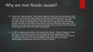 Why are river floods caused?
 Floods are natural events. They mainly happen when the river catchment, (that
is the area of land that feeds water into the river and the streams that flow into
the main river) receives greater than usual amounts of water (for example
through rainfall or melting snow). The river cannot cope and this extra water
causes the level of the water in the river to rise and a flood to take place. This
flooding may take place at any point along the river course and not necessarily
at the place where the extra water has entered.
 In 1947 a severe winter blew into Europe from Russia. "When it began to thaw
the River Trent burst its banks and brought floods to Nottingham. Fifty
thousands acres of farmland were engulfed by water with hundreds of homes
cut off from dry land. Two and a half thousand acres of the city were
waterlogged, submerging 28 miles (45 km) of streets."
 