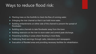 Ways to reduce flood risk:
 Planting trees on the foothills to check the flow of running water.
 Enlarging the river channel so that it can hold more water.
 Building embankments on either side of the channel to prevent the spread of
floodwater.
 Building extra channels to take floodwater away from the town.
 Building reservoirs on the river to store water and control peak discharge.
 Preventing building in areas where flooding is most likely.
 Publicizing flood warnings through radio, televisions and newspapers.
 Evacuation of flooded areas and providing necessary facilities for rehabilitation.
 