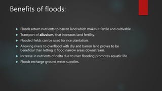 Benefits of floods:
 Floods return nutrients to barren land which makes it fertile and cultivable.
 Transport of alluvium, that increases land fertility.
 Flooded fields can be used for rice plantation.
 Allowing rivers to overflood with dry and barren land proves to be
beneficial than letting it flood narrow areas downstream.
 Increase in nutrients of delta due to river flooding promotes aquatic life.
 Floods recharge ground water supplies.
 