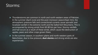 Storms:
 Thunderstorms are common in north and north-western areas of Pakistan.
In the summer (April-June) and the post-monsoon season(Sept-Oct), the
atmospheric pressure falls and convectional currents cause sporadic and
localized rainfall in the extreme north and the Safed Koh Mountains. This is
accompanied by strong winds from 60-80 km per hour. Stormy rainfalls
and hail occurs as a result of these winds, which cause the destruction of
apples, pears and other crops grown there.
 In the summer season, in southern plains and north-western parts of
Balochistan, due to low pressure, dust storms and strong winds are also
experienced..
 
