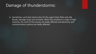 Damage of thunderstorms:
 Sometimes, such dust storms also hit the upper Indus Plain and, like
floods, damage crops and orchards. When the windstorm is high of high
intensity, the roofs of the houses are badly affected and electricity and
communication systems are badly affected.
 