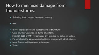 How to minimize damage from
thunderstorms:
 following tips to prevent damage to property:
 Hail
 “Cover all glass or delicate outdoor items and furniture.
 Close all windows and doors during a hailstorm.
 Install UL 2218 or FM 4473 as Class 3 or 4 shingles, for better protection.
 Put vehicles in the garage during hailstorms or cover with a thick blanket.
 Move flowers and flower pots under cover.
 Water
 
