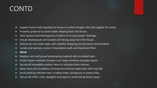 CONTD
 Inspect home roofs regularly for loose or curled shingles (this also applies for wind).
 Properly grade lot to avoid water seeping back into house.
 Clear gutters and downspouts of debris to ensure proper drainage.
 Ensure downspouts are located and facing away from the house.
 Reduce air and water leaks with weather stripping around doors and windows.
 Locate and seal any cracks in foundation walls and basement floor.
 Wind
 Replace rock and gravel landscaping material with shredded bark.
 Install impact-resistant shutters over large windows and glass doors.
 Secure all moveable outdoor items or relocate them indoors.
 Keep trees and shrubbery trimmed and remove weak trees that may fall.
 Avoid parking vehicles near or below trees, lampposts or power lines.
 Secure all HVAC units, skylights and pipes to avoid being blown away.”
 