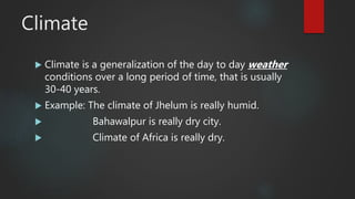 Climate
 Climate is a generalization of the day to day weather
conditions over a long period of time, that is usually
30-40 years.
 Example: The climate of Jhelum is really humid.
 Bahawalpur is really dry city.
 Climate of Africa is really dry.
 
