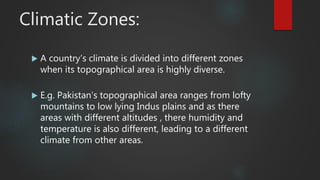 Climatic Zones:
 A country’s climate is divided into different zones
when its topographical area is highly diverse.
 E.g. Pakistan’s topographical area ranges from lofty
mountains to low lying Indus plains and as there
areas with different altitudes , there humidity and
temperature is also different, leading to a different
climate from other areas.
 