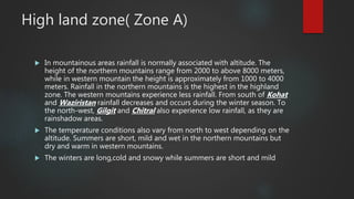 High land zone( Zone A)
 In mountainous areas rainfall is normally associated with altitude. The
height of the northern mountains range from 2000 to above 8000 meters,
while in western mountain the height is approximately from 1000 to 4000
meters. Rainfall in the northern mountains is the highest in the highland
zone. The western mountains experience less rainfall. From south of Kohat
and Waziristan rainfall decreases and occurs during the winter season. To
the north-west, Gilgit and Chitral also experience low rainfall, as they are
rainshadow areas.
 The temperature conditions also vary from north to west depending on the
altitude. Summers are short, mild and wet in the northern mountains but
dry and warm in western mountains.
 The winters are long,cold and snowy while summers are short and mild
 