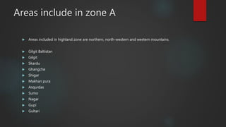 Areas include in zone A
 Areas included in highland zone are northern, north-western and western mountains.
 Gilgit Baltistan
 Gilgit
 Skardu
 Ghangche
 Shigar
 Makhan pura
 Asqurdas
 Sumo
 Nagar
 Gupi
 Gultari
 