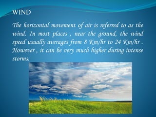 WIND
The horizontal movement of air is referred to as the
wind. In most places , near the ground, the wind
speed usually averages from 8 Km/hr to 24 Km/hr .
However , it can be very much higher during intense
storms.
 